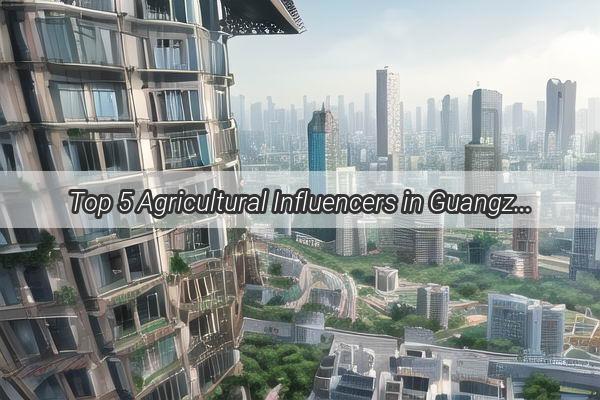 Top 5 Agricultural Influencers in Guangzhou Revolutionizing the Local FarmtoTable Movement